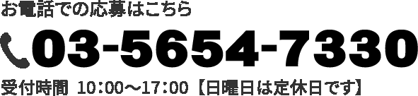 お電話での応募はこちら / TEL：03-5654-7330 / 受付時間  10：00〜17：00  【【定休日は日曜です】】