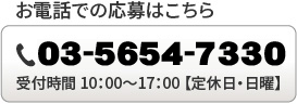 お電話での応募はこちら / TEL：03-5654-7330 / 受付時間  10：00〜17：00  【定休日は日曜です】